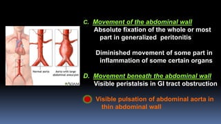 C. Movement of the abdominal wall
Absolute fixation of the whole or most
part in generalized peritonitis
Diminished movement of some part in
inflammation of some certain organs
D. Movement beneath the abdominal wall
Visible peristalsis in GI tract obstruction
Visible pulsation of abdominal aorta in
thin abdominal wall
 