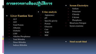  Liver Funtion Test
 ALT
 AST
 Total Protein
 Albumin
 Globulin
 LDH
 Alkaline Phosphatase
 Total Bilirubin
 Direct Bilirubin
 Indirect Bilirubin
 Serum Electrolyte
 Sodium
 Potassium
 Chloride
 Calcium
 Phosphorus
 Blood urea Nitrogen
 Serum creatinine
 Urine analysis
 Appearance
 pH
 Specific gravity
 Protein
 Gluecose
 Cast
 WBC
 RBC
 Stool occult blod
 