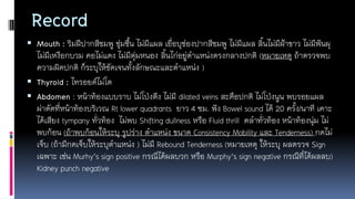 Record
 Mouth : ริมฝีปากสีชมพู ชุ่มชื้น ไม่มีแผล เยื่อบุช่องปากสีชมพู ไม่มีแผล ลิ้นไม่มีฝ้าขาว ไม่มีฟันผุ
ไม่มีเหงือกบวม คอไม่แดง ไม่มีตุ่มหนอง ลิ้นไก่อยู่ตาแหน่งตรงกลางปกติ (หมายเหตุ ถ้าตรวจพบ
ความผิดปกติ ก็ระบุให้ชัดเจนทั้งลักษณะและตาแหน่ง )
 Thyroid : ไทรอยด์ไม่โต
 Abdomen : หน้าท้องแบบราบ ไม่โป่งตึง ไม่มี dilated veins สะดือปกติ ไม่โป่งนูน พบรอยแผล
ผ่าตัดที่หน้าท้องบริเวณ Rt lower quadrants ยาว 4 ซม. ฟัง Bowel sound ได้ 20 ครั้ง/นาที เคาะ
ได้เสียง tympany ทั่วท้อง ไม่พบ Shifting dullness หรือ Fluid thrill คลาทั่วท้อง หน้าท้องนุ่ม ไม่
พบก้อน (ถ้าพบก้อนให้ระบุ รูปร่าง ตาแหน่ง ขนาด Consistency Mobility และ Tenderness) กดไม่
เจ็บ (ถ้ามีกดเจ็บให้ระบุตาแหน่ง ) ไม่มี Rebound Tenderness (หมายเหตุ ให้ระบุ ผลตรวจ Sign
เฉพาะ เช่น Murhy’s sign positive กรณีได้ผลบวก หรือ Murphy’s sign negative กรณีที่ได้ผลลบ)
Kidney punch negative
 