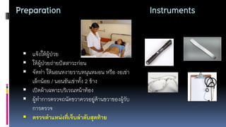Preparation Instruments
 แจ้งให้ผู้ป่วย
 ให้ผู้ป่วยถ่ายปัสสาวะก่อน
 จัดท่า ให้นอนหงายราบหนุนหมอน หรือ งอเข่า
เล็กน้อย / นอนชันเข่าทั้ง 2 ข้าง
 เปิดผ้าเฉพาะบริเวณหน้าท้อง
 ผู้ทาการตรวจถนัดขวาควรอยู่ด้านขวาของผู้รับ
การตรวจ
 ตรวจตำแหน่งที่เจ็บลำดับสุดท้ำย
 