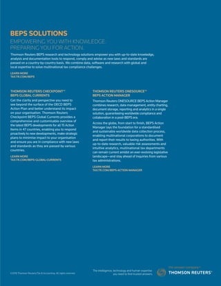 BEPS SOLUTIONS
EMPOWERING YOU WITH KNOWLEDGE.
PREPARING YOU FOR ACTION.
THOMSON REUTERS CHECKPOINT™
BEPS GLOBAL CURRENTS
Get the clarity and perspective you need to
see beyond the surface of the OECD BEPS
Action Plan and better understand its impact
on your organisation. Thomson Reuters
Checkpoint BEPS Global Currents provides a
comprehensive and customisable overview of
the latest BEPS developments for all 15 Action
Items in 47 countries, enabling you to respond
proactively to new developments, make strategic
plans to minimise impact to your organisation
and ensure you are in compliance with new laws
and standards as they are passed by various
countries.
LEARN MORE
TAX.TR.COM/BEPS-GLOBAL-CURRENTS
THOMSON REUTERS ONESOURCE™
BEPS ACTION MANAGER
Thomson Reuters ONESOURCE BEPS Action Manager
combines research, data management, entity charting,
document storage, reporting and analytics in a single
solution, guaranteeing worldwide compliance and
collaboration in a post-BEPS era.
Across the globe, from start to finish, BEPS Action
Manager lays the foundation for a standardised
and sustainable worldwide data collection process,
enabling multinational corporations to document
and report their results to taxing authorities. With
up-to-date research, valuable risk assessments and
intuitive analytics, multinational tax departments
can remain current amidst an ever-evolving legislative
landscape—and stay ahead of inquiries from various
tax administrations.
LEARN MORE
TAX.TR.COM/BEPS-ACTION-MANAGER
Thomson Reuters BEPS research and technology solutions empower you with up-to-date knowledge,
analysis and documentation tools to respond, comply and advise as new laws and standards are
passed on a country-by-country basis. We combine data, software and research with global and
local expertise to solve multinational tax compliance challenges.
LEARN MORE
TAX.TR.COM/BEPS
©2016 Thomson Reuters/Tax  Accounting. All rights reserved.
 