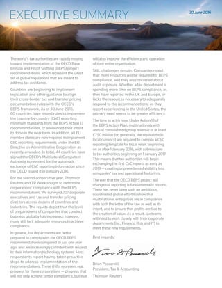 EXECUTIVE SUMMARY
The world’s tax authorities are rapidly moving
toward implementation of the OECD Base
Erosion and Profit Shifting (BEPS) project
recommendations, which represent the latest
set of global regulations that are meant to
address tax avoidance.
Countries are beginning to implement
legislation and other guidance to align
their cross-border tax and transfer pricing
documentation rules with the OECD’s
BEPS framework. As of 30 June 2016,
60 countries have issued rules to implement
the country-by-country (CbC) reporting
minimum standards from the BEPS Action 13
recommendations, or announced their intent
to do so in the near term. In addition, all EU
member states are now required to implement
CbC reporting requirements under the EU
Directive on Administrative Cooperation as
recently amended. In total, 44 countries have
signed the OECD’s Multilateral Competent
Authority Agreement for the automatic
exchange of CbC reporting information since
the OECD issued it in January 2016.
For the second consecutive year, Thomson
Reuters and TP Week sought to determine
corporations’ compliance with the BEPS
recommendations. We surveyed 207 corporate
executives and tax and transfer pricing
directors across dozens of countries and
industries. The results depict that the level
of preparedness of companies that conduct
business globally has increased; however,
many still lack adequate resources to achieve
compliance.
In general, tax departments are better
prepared to comply with the OECD BEPS
recommendations compared to just one year
ago, and are increasingly confident with respect
to their information technology systems. Most
respondents report having taken proactive
steps to address implementation of the
recommendations. These shifts represent real
progress for those corporations — progress that
will not only achieve better compliance, but that
will also improve the efficiency and operation
of their entire organisation.
Still, challenges remain. Companies report
that more resources will be required for BEPS
compliance, and they are concerned about
audit exposure. Whether a tax department is
spending more time on BEPS compliance, as
they have reported in the UK and Europe, or
lacks the resources necessary to adequately
respond to the recommendations, as they
report experiencing in the United States, the
primary need seems to be greater efficiency.
The time to act is now. Under Action 13 of
the BEPS Action Plan, multinationals with
annual consolidated group revenue of at least
€750 million (or, generally, the equivalent in
local currency) are required to compile a CbC
reporting template for fiscal years beginning
on or after 1 January 2016, with submissions
to tax authorities beginning on 1 January 2017.
This means that tax authorities will begin
exchanging the first CbC reports as early as
2018 — creating unprecedented visibility into
companies’ tax and operational footprints.
The way that the OECD BEPS project will
change tax reporting is fundamentally historic.
There has never been such an ambitious,
coordinated global effort to show that
multinational enterprises are in compliance
with both the letter of the law as well as its
intent, and to ensure that profits are tied to
the creation of value. As a result, tax teams
will need to work closely with their corporate
departments (i.e., Finance, Risk and IT) to
meet these new requirements.
Best regards,
Brian Peccarelli
President, Tax & Accounting
Thomson Reuters
June 2016
EXECUTIVE SUMMARY 30 June 2016
 
