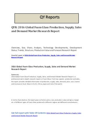Get full report with Table Of Contents: 2016 Global Foam Glass Production, Supply, Sales
and Demand Market Research Report
QYR: 2016 Global Foam Glass Production, Supply, Sales
and Demand Market Research Report
Overview, Size, Share, Analysis, Technology Developments, Development
Status, Trends, Structure, Production Value and Forecast Research Report
View full report at 2016 Global Foam Glass Production, Supply, Sales and Demand Market
Research Report
2016 Global Foam Glass Production, Supply, Sales and Demand Market
Research Report
Summary:
2016 Global Foam Glass Production, Supply, Sales, and Demand Market Research Report is a
professional and in-depth research report on Foam Glass. From two aspects: production and sales,
the report provides detailed information of production, supply, sales, demand, price, cost, income
and revenue on Foam Glass in US, EU, China, Japan and rest of the world.
In terms of production, the report gives ex-factory price, cost, production value and gross margin
etc. of different types of Foam Glass produced in different regions and different manufacturers.
QY Reports
 