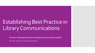 Establishing Best Practice in
LibraryCommunications
Or how I learned to stop worrying and love social media
By Clare Hunter : Graduate Trainee SSL
 