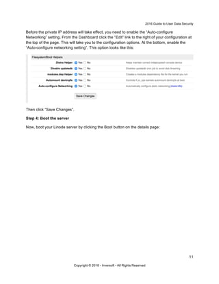 2016 Guide to User Data Security
11
Copyright © 2016 - Inversoft - All Rights Reserved
Before the private IP address will take effect, you need to enable the “Auto-configure
Networking” setting. From the Dashboard click the “Edit” link to the right of your configuration at
the top of the page. This will take you to the configuration options. At the bottom, enable the
“Auto-configure networking setting”. This option looks like this:
Then click “Save Changes”.
Step 4: Boot the server
Now, boot your Linode server by clicking the Boot button on the details page:
 