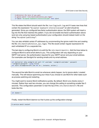 2016 Guide to User Data Security
28
Copyright © 2016 - Inversoft - All Rights Reserved
# Whitelist IPs here if you want
# ignore match "/etc/monit/whitelist_ips.regex"
if match "Accepted keyboard-interactive/pam" then alert
This file states that Monit should watch the file /var/log/auth.log and if it sees new lines that
contain the expression “Accepted keyboard-interactive/pam” an alert should be
generated. Since you configured two-factor authentication above, the SSH system will insert a
log into this file that matches this pattern. If you did not enable two-factor authentication above
(and are only using key based authentication) your configuration should instead match on the
string “Accepted publickey”.
You can also whitelist certain IP addresses by uncommenting the ignore match line and creating
the file /etc/monit/whitelist_ips.regex. This file would contain regular expressions for
each whitelisted IP on a separate line.
The last step to configuring Monit is to edit the file /etc/monit/monitrc. Add the lines below to
configure Monit to send email alerts to you. This configuration will vary depending on your
SMTP mail server, the authentication required for your SMTP server and your email address.
Our examples use Sendgrid for sending emails and my email address.
set mailserver smtp.sendgrid.net port 587 username "<sendgrid-username>" password
"<sendgrid-password>" using tlsv12
set alert brian@inversoft.com not on { instance, action }
The second line tells Monit to email me whenever alerts happen, but to ignore alerts I created
manually. This will reduce spamming your inbox if you choose to use Monit for other tasks such
as process watching and restarting.
You might want to receive Monit notifications quickly. By default, Monit runs checks every 2
minutes. Rather than wait two minutes, you can change this setting to something smaller like 5
seconds. This configuration parameter is near the top of the /etc/monit/monitrc file and
looks like this:
set daemon 5
Finally, restart the Monit daemon so that it picks up the configuration change:
$ service monit restart
 