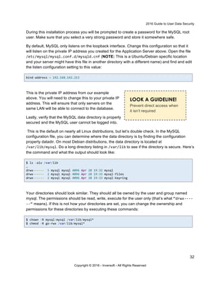 2016 Guide to User Data Security
32
Copyright © 2016 - Inversoft - All Rights Reserved
During this installation process you will be prompted to create a password for the MySQL root
user. Make sure that you select a very strong password and store it somewhere safe.
By default, MySQL only listens on the loopback interface. Change this configuration so that it
will listen on the private IP address you created for the Application Server above. Open the file
/etc/mysql/mysql.conf.d/mysqld.cnf (NOTE: This is a Ubuntu/Debian specific location
and your server might have this file in another directory with a different name) and find and edit
the listen configuration setting to this value:
bind-address = 192.168.142.213
This is the private IP address from our example
above. You will need to change this to your private IP
address. This will ensure that only servers on the
same LAN will be able to connect to the database.
Lastly, verify that the MySQL data directory is properly
secured and the MySQL user cannot be logged into.
This is the default on nearly all Linux distributions, but let’s double check. In the MySQL
configuration file, you can determine where the data directory is by finding the configuration
property datadir. On most Debian distributions, the data directory is located at
/var/lib/mysql. Do a long directory listing in /var/lib to see if the directory is secure. Here’s
the command and what the output should look like:
$ ls -alu /var/lib
…
drwx------ 5 mysql mysql 4096 Apr 28 19:32 mysql
drwx------ 2 mysql mysql 4096 Apr 28 19:33 mysql-files
drwx------ 2 mysql mysql 4096 Apr 28 19:33 mysql-keyring
Your directories should look similar. They should all be owned by the user and group named
mysql. The permissions should be read, write, execute for the user only (that’s what “drwx----
--“ means). If this is not how your directories are set, you can change the ownership and
permissions for these directories by executing these commands:
$ chown -R mysql:mysql /var/lib/mysql*
$ chmod -R go-rwx /var/lib/mysql*
LOOK A GUIDELINE!
Prevent direct access when
it isn’t required
 
