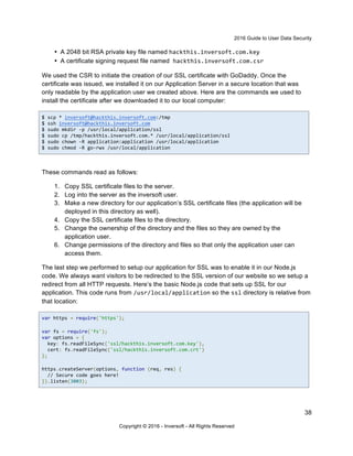 2016 Guide to User Data Security
38
Copyright © 2016 - Inversoft - All Rights Reserved
• A 2048 bit RSA private key file named hackthis.inversoft.com.key
• A certificate signing request file named hackthis.inversoft.com.csr
We used the CSR to initiate the creation of our SSL certificate with GoDaddy. Once the
certificate was issued, we installed it on our Application Server in a secure location that was
only readable by the application user we created above. Here are the commands we used to
install the certificate after we downloaded it to our local computer:
$ scp * inversoft@hackthis.inversoft.com:/tmp
$ ssh inversoft@hackthis.inversoft.com
$ sudo mkdir -p /usr/local/application/ssl
$ sudo cp /tmp/hackthis.inversoft.com.* /usr/local/application/ssl
$ sudo chown -R application:application /usr/local/application
$ sudo chmod -R go-rwx /usr/local/application
These commands read as follows:
1. Copy SSL certificate files to the server.
2. Log into the server as the inversoft user.
3. Make a new directory for our application’s SSL certificate files (the application will be
deployed in this directory as well).
4. Copy the SSL certificate files to the directory.
5. Change the ownership of the directory and the files so they are owned by the
application user.
6. Change permissions of the directory and files so that only the application user can
access them.
The last step we performed to setup our application for SSL was to enable it in our Node.js
code. We always want visitors to be redirected to the SSL version of our website so we setup a
redirect from all HTTP requests. Here’s the basic Node.js code that sets up SSL for our
application. This code runs from /usr/local/application so the ssl directory is relative from
that location:
var https = require('https');
var fs = require('fs');
var options = {
key: fs.readFileSync('ssl/hackthis.inversoft.com.key'),
cert: fs.readFileSync('ssl/hackthis.inversoft.com.crt')
};
https.createServer(options, function (req, res) {
// Secure code goes here!
}).listen(3003);
 
