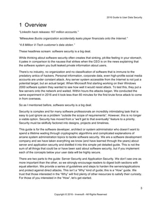 2016 Guide to User Data Security
3
Copyright © 2016 - Inversoft - All Rights Reserved
1 Overview
“LinkedIn hack releases 167 million accounts.”
“Milwaukee Bucks organization accidentally leaks player financials onto the Internet.”
“4.8 Million V-Tech customer’s data stolen.”
These headlines scream: software security is a big deal.
While thinking about software security often creates that sinking, pit-like feeling in your stomach,
it pales in comparison to the nausea that strikes when the CEO is on the news explaining that
the software system you built leaked private information about users.
There’s no industry, no organization and no classification of software that is immune to the
predatory antics of hackers. Personal information, corporate data, even high-profile social media
accounts are under constant attack. Any server system accessible from the Internet is not just a
potential target, but an actual target. When Microsoft first starting working on their Windows
2000 software system they wanted to see how well it would resist attack. To test this, they put a
few servers onto the network and waited. Within hours the attacks began. We conducted the
same experiment in 2016 and it took less than 60 minutes for the first brute force attack to come
in from overseas.
So as I mentioned before, software security is a big deal.
Security is complex and for many software professionals an incredibly intimidating task that is
easy to just ignore as a problem “outside the scope of requirements”. However, this is no longer
a viable option. Security has moved from a “we’ll get to that eventually” feature to a priority.
Security must be skillfully factored into designs, projects and timelines.
This guide is for the software developer, architect or system administrator who doesn’t want to
spend a lifetime wading through cryptographic algorithms and complicated explanations of
arcane system administration topics to tackle software security. We are a software development
company and we have taken everything we know (and have learned through the years) about
server and application security and distilled it into this simple yet detailed guide. This is not the
sum of all things that could be or have been said about software security, but if you implement
each of the concepts below your user data will be highly secure.
There are two parts to the guide: Server Security and Application Security. We don’t see one as
more important than the other, so we strongly encourage readers to digest both sections with
equal attention. We provide a series of guidelines and steps to harden the servers/applications
and protect against direct attacks. This isn’t a “Why” kind of guide; this is a “How” guide. We
trust that those interested in the “Why” will find plenty of other resources to satisfy their curiosity.
For those of you interested in the “How”, let’s get started.
 