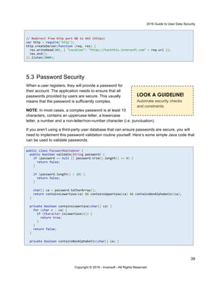 2016 Guide to User Data Security
39
Copyright © 2016 - Inversoft - All Rights Reserved
// Redirect from http port 80 to 443 (https)
var http = require('http');
http.createServer(function (req, res) {
res.writeHead(301, { "Location": "https://hackthis.inversoft.com" + req.url });
res.end();
}).listen(3000);
5.3 Password Security
When a user registers, they will provide a password for
their account. The application needs to ensure that all
passwords provided by users are secure. This usually
means that the password is sufficiently complex.
NOTE: In most cases, a complex password is at least 10
characters, contains an uppercase letter, a lowercase
letter, a number and a non-letter/non-number character (i.e. punctuation).
If you aren’t using a third-party user database that can ensure passwords are secure, you will
need to implement this password validation routine yourself. Here’s some simple Java code that
can be used to validate passwords:
public class PasswordValidator {
public boolean validate(String password) {
if (password == null || password.trim().length() == 0) {
return false;
}
if (password.length() < 10) {
return false;
}
char[] ca = password.toCharArray();
return containsLowerCase(ca) && containsUpperCase(ca) && containsNonAlphabetic(ca);
}
private boolean containsLowerCase(char[] ca) {
for (char c : ca) {
if (Character.isLowerCase(c)) {
return true;
}
}
return false;
}
private boolean containsNonAlphabetic(char[] ca) {
LOOK A GUIDELINE!
Automate security checks
and constraints
 
