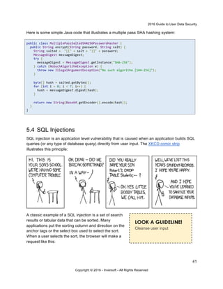 2016 Guide to User Data Security
41
Copyright © 2016 - Inversoft - All Rights Reserved
Here is some simple Java code that illustrates a multiple pass SHA hashing system:
public class MultiplePassSaltedSHA256PasswordHasher {
public String encrypt(String password, String salt) {
String salted = "[{" + salt + "}]" + password;
MessageDigest messageDigest;
try {
messageDigest = MessageDigest.getInstance("SHA-256");
} catch (NoSuchAlgorithmException e) {
throw new IllegalArgumentException("No such algorithm [SHA-256]");
}
byte[] hash = salted.getBytes();
for (int i = 0; i < 7; i++) {
hash = messageDigest.digest(hash);
}
return new String(Base64.getEncoder().encode(hash));
}
}
5.4 SQL Injections
SQL injection is an application level vulnerability that is caused when an application builds SQL
queries (or any type of database query) directly from user input. The XKCD comic strip
illustrates this principle:
A classic example of a SQL injection is a set of search
results or tabular data that can be sorted. Many
applications put the sorting column and direction on the
anchor tags or the select box used to select the sort.
When a user selects the sort, the browser will make a
request like this:
LOOK A GUIDELINE!
Cleanse user input
 