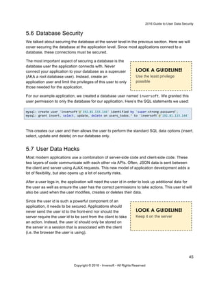 2016 Guide to User Data Security
45
Copyright © 2016 - Inversoft - All Rights Reserved
5.6 Database Security
We talked about securing the database at the server level in the previous section. Here we will
cover securing the database at the application level. Since most applications connect to a
database, these connections must be secured.
The most important aspect of securing a database is the
database user the application connects with. Never
connect your application to your database as a superuser
(AKA a root database user). Instead, create an
application user and limit the privileges of this user to only
those needed for the application.
For our example application, we created a database user named inversoft. We granted this
user permission to only the database for our application. Here’s the SQL statements we used:
mysql> create user 'inversoft'@'192.81.133.144' identified by 'super-strong-password';
mysql> grant insert, select, update, delete on users_todos.* to 'inversoft'@'192.81.133.144'
This creates our user and then allows the user to perform the standard SQL data options (insert,
select, update and delete) on our database only.
5.7 User Data Hacks
Most modern applications use a combination of server-side code and client-side code. These
two layers of code communicate with each other via APIs. Often, JSON data is sent between
the client and server using AJAX requests. This new model of application development adds a
lot of flexibility, but also opens up a lot of security risks.
After a user logs in, the application will need the user id in order to look up additional data for
the user as well as ensure the user has the correct permissions to take actions. This user id will
also be used when the user modifies, creates or deletes their data.
Since the user id is such a powerful component of an
application, it needs to be secured. Applications should
never send the user id to the front-end nor should the
server require the user id to be sent from the client to take
an action. Instead, the user id should only be stored on
the server in a session that is associated with the client
(i.e. the browser the user is using).
LOOK A GUIDELINE!
Use the least privilege
possible
LOOK A GUIDELINE!
Keep it on the server
 