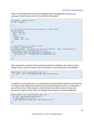 2016 Guide to User Data Security
46
Copyright © 2016 - Inversoft - All Rights Reserved
Here’s a code snippet from our Node.js application that is leveraging the Passport user
database to store the user (which has an id field) in the session:
var express = require("express");
var app = express();
// ...
// Setup secure session IDs that are stored in a client cookie
app.use(session({
secret: uuid.v4(),
name: 'sessionId',
cookie: {
secure: true,
maxAge: 3600 * 1000
}
}));
// Store the user in the session on login
var router = express.Router();
var passportClient = new Passport.PassportClient("API-KEY", "http://localhost:9011");
router.route("/login").post(function (req, res) {
passportClient.login(req.body).then((clientResponse) => {
req.session.user = clientResponse.successResponse.user;
// ...
});
});
Each request then uses this id when performing actions on behalf the user. Here’s a code
snippet of how a user id is looked up from the session to store some data in the database:
router.route("/todos").get(function (req, res) {
var todos = todo.retrieveCompletedTodos(req.session.user.id);
// ...
});
In addition to securing the user id, you should also be authorizing API calls from your front-end
to ensure the user making the request has the correct permissions to do so. In most cases, a
user will have a list of roles and your code will check those roles to ensure the user has
permission to take an action. Here’s an example of this check in our Node.js application:
router.route("/todos").post(function (req, res) {
var user = new User(req.session.user);
if (user.hasRole("CREATE_TODO")) {
todo.createTodo(req.body.todo, req.session.user.id);
}
});
 