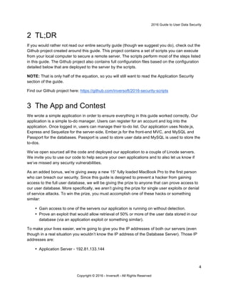 2016 Guide to User Data Security
4
Copyright © 2016 - Inversoft - All Rights Reserved
2 TL;DR
If you would rather not read our entire security guide (though we suggest you do), check out the
Github project created around this guide. This project contains a set of scripts you can execute
from your local computer to secure a remote server. The scripts perform most of the steps listed
in this guide. The Github project also contains full configuration files based on the configuration
detailed below that are deployed to the server by the scripts.
NOTE: That is only half of the equation, so you will still want to read the Application Security
section of the guide.
Find our Github project here: https://github.com/inversoft/2016-security-scripts
3 The App and Contest
We wrote a simple application in order to ensure everything in this guide worked correctly. Our
application is a simple to-do manager. Users can register for an account and log into the
application. Once logged in, users can manage their to-do list. Our application uses Node.js,
Express and Sequelize for the server-side, Ember.js for the front-end MVC, and MySQL and
Passport for the databases. Passport is used to store user data and MySQL is used to store the
to-dos.
We’ve open sourced all the code and deployed our application to a couple of Linode servers.
We invite you to use our code to help secure your own applications and to also let us know if
we’ve missed any security vulnerabilities.
As an added bonus, we’re giving away a new 15” fully loaded MacBook Pro to the first person
who can breach our security. Since this guide is designed to prevent a hacker from gaining
access to the full user database, we will be giving the prize to anyone that can prove access to
our user database. More specifically, we aren’t giving the prize for single user exploits or denial
of service attacks. To win the prize, you must accomplish one of these hacks or something
similar:
• Gain access to one of the servers our application is running on without detection.
• Prove an exploit that would allow retrieval of 50% or more of the user data stored in our
database (via an application exploit or something similar).
To make your lives easier, we’re going to give you the IP addresses of both our servers (even
though in a real situation you wouldn’t know the IP address of the Database Server). Those IP
addresses are:
• Application Server - 192.81.133.144
 