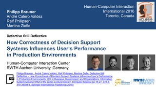 How Correctness of Decision Support
Systems Influences User’s Performance
in Production Environments
Defective Still Deflective
Philipp Brauner
André Calero Valdez
Ralf Philipsen
Martina Ziefle
Human-Computer Interaction Center
RWTH Aachen University, Germany
Human-Computer Interaction
International 2016
Toronto, Canada
Philipp Brauner , André Calero Valdez, Ralf Philipsen, Martina Ziefle, Defective Still
Deflective – How Correctness of Decision Support Systems Influences User’s Performance
in Production Environments, HCI in Business, Government, and Organizations: Information
SystemsVolume 9752 of the series Lecture Notes in Computer Science pp 16-27, 978-3-
319-39398-8, Springer International Publishing (2016)
 