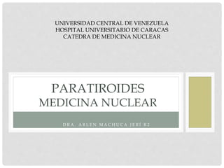 D R A . A R L E N M A C H U C A J E R Í R 2
PARATIROIDES
MEDICINA NUCLEAR
UNIVERSIDAD CENTRAL DE VENEZUELA
HOSPITAL UNIVERSITARIO DE CARACAS
CATEDRA DE MEDICINA NUCLEAR
 