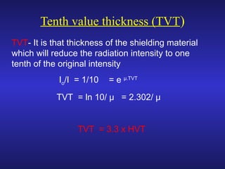Tenth value thickness (TVT)
TVT- It is that thickness of the shielding material
which will reduce the radiation intensity to one
tenth of the original intensity
Io/I = 1/10 = e μ.TVT
TVT = ln 10/ μ = 2.302/ μ
TVT = 3.3 x HVT
 