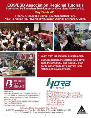 120 January 2016 7:56 AM
Co-Sponsored by
Shenzhen HORB TECH Development Co.,Ltd.
Floor 5-7, Block B, Funing Hi-Tech Industrial Park,
No.71-2 Xintian Rd, Fuyong Town, Baoan District,
Shenzhen, China.
TEL: +86-755-29461997
FAX: +86-755-86183100
Http://www.horb.com.cn
Setting the Global Standards for Static Control!
EOS/ESD Association, Inc. 7900 Turin Rd., Bldg. 3 Rome, NY 13440-2069, USA
PH +1-315-339-6937 • Email: info@esda.org • www.esda.org
EOS/ESD Association Regional Tutorials
Sponsored by Shenzhen Best-Resource Consulting Services Ltd.
May 24-26 2016
Floor 5-7, Block B, Funing Hi-Tech Industrial Park,
No.71-2 Xintian Rd, Fuyong Town, Baoan District, Shenzhen, China.
•	 Learn from top industry professionals.
•	 ESD Association instructors who devel-
oped the ANSI/ESD and IEC ESD Stan-
dards bring you today’s current infor-
mation and developments.
Sponsored by
Shenzhen Best-Resource Consulting Services Ltd.
Floor 5-7, Block B, Funing Hi-Tech Industrial Park,
No.71-2 Xintian Rd, Fuyong Town, Baoan District,
Shenzhen, China.
TEL: +86-755-86182990 Hotline: 800-830-9440
FAX: +86-755-86183100
Http://www.esd-resource.com
 