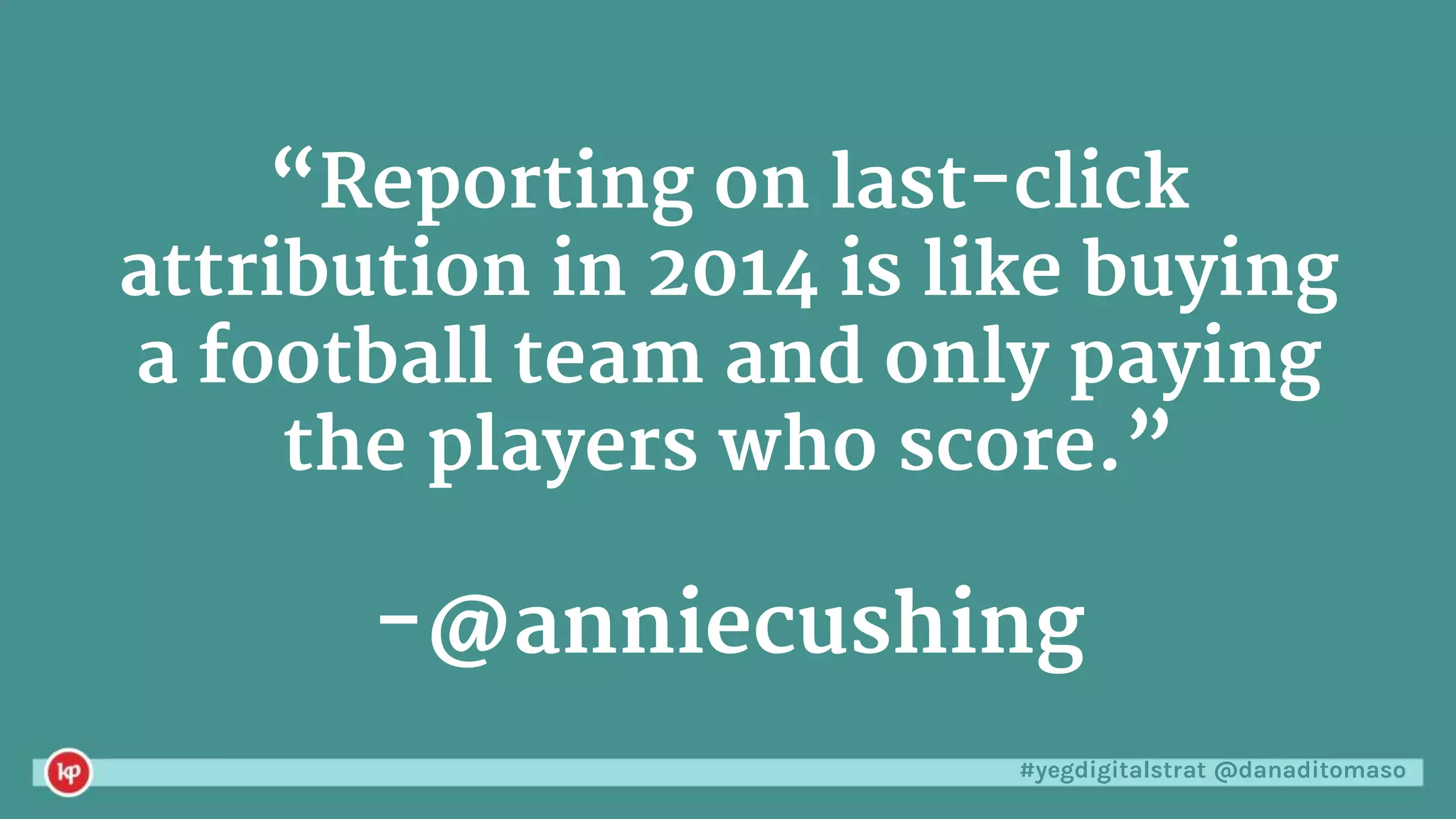 #yegdigitalstrat @danaditomaso
“Reporting on last-click
attribution in 2014 is like buying
a football team and only paying
the players who score.”
-@anniecushing
 