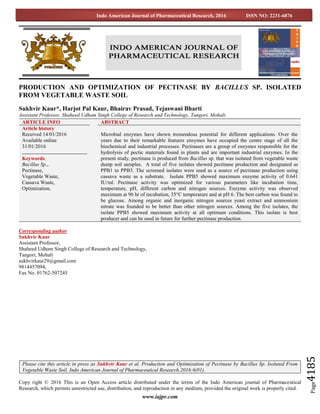 www.iajpr.com
Page4185
Indo American Journal of Pharmaceutical Research, 2016 ISSN NO: 2231-6876
PRODUCTION AND OPTIMIZATION OF PECTINASE BY BACILLUS SP. ISOLATED
FROM VEGETABLE WASTE SOIL
Sukhvir Kaur*, Harjot Pal Kaur, Bhairav Prasad, Tejaswani Bharti
Assistant Professor, Shaheed Udham Singh College of Research and Technology, Tangori, Mohali.
Corresponding author
Sukhvir Kaur
Assistant Professor,
Shaheed Udham Singh College of Research and Technology,
Tangori, Mohali
sukhvirkaur29@gmail.com
9814457094,
Fax No. 01762-507245
Copy right © 2016 This is an Open Access article distributed under the terms of the Indo American journal of Pharmaceutical
Research, which permits unrestricted use, distribution, and reproduction in any medium, provided the original work is properly cited.
ARTICLE INFO ABSTRACT
Article history
Received 14/01/2016
Available online
31/01/2016
Keywords
Bacillus Sp.,
Pectinase,
Vegetable Waste,
Cassava Waste,
Optimization.
Microbial enzymes have shown tremendous potential for different applications. Over the
years due to their remarkable features enzymes have occupied the centre stage of all the
biochemical and industrial processes. Pectinases are a group of enzymes responsible for the
hydrolysis of pectic materials found in plants and are important industrial enzymes. In the
present study, pectinase is produced from Bacillus sp. that was isolated from vegetable waste
dump soil samples. A total of five isolates showed pectinase production and designated as
PPB1 to PPB5. The screened isolates were used as a source of pectinase production using
cassava waste as a substrate. Isolate PPB5 showed maximum enzyme activity of 0.641
IU/ml. Pectinase activity was optimized for various parameters like incubation time,
temperature, pH, different carbon and nitrogen sources. Enzyme activity was observed
maximum at 96 hr of incubation, 35°C temperature and at pH 6. The best carbon was found to
be glucose. Among organic and inorganic nitrogen sources yeast extract and ammonium
nitrate was founded to be better than other nitrogen sources. Among the five isolates, the
isolate PPB5 showed maximum activity at all optimum conditions. This isolate is best
producer and can be used in future for further pectinase production.
Please cite this article in press as Sukhvir Kaur et al. Production and Optimization of Pectinase by Bacillus Sp. Isolated From
Vegetable Waste Soil. Indo American Journal of Pharmaceutical Research.2016:6(01).
 