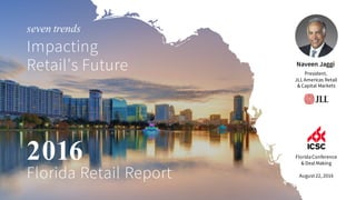 Naveen Jaggi
President,
JLL Americas Retail
& Capital Markets
FloridaConference
& Deal Making
August 22, 2016
seven trends
Impacting
Retail’s Future
2016
Florida Retail Report
 