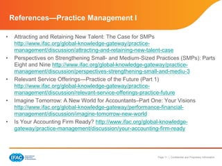 Page 11 | Confidential and Proprietary Information
References—Practice Management I
• Attracting and Retaining New Talent: The Case for SMPs
http://www.ifac.org/global-knowledge-gateway/practice-
management/discussion/attracting-and-retaining-new-talent-case
• Perspectives on Strengthening Small- and Medium-Sized Practices (SMPs): Parts
Eight and Nine http://www.ifac.org/global-knowledge-gateway/practice-
management/discussion/perspectives-strengthening-small-and-mediu-3
• Relevant Service Offerings—Practice of the Future (Part 1)
http://www.ifac.org/global-knowledge-gateway/practice-
management/discussion/relevant-service-offerings-practice-future
• Imagine Tomorrow: A New World for Accountants–Part One: Your Visions
http://www.ifac.org/global-knowledge-gateway/performance-financial-
management/discussion/imagine-tomorrow-new-world
• Is Your Accounting Firm Ready? http://www.ifac.org/global-knowledge-
gateway/practice-management/discussion/your-accounting-firm-ready
 