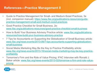 Page 12 | Confidential and Proprietary Information
References—Practice Management II
• Guide to Practice Management for Small- and Medium-Sized Practices, 3e
(incl. companion manual): https://www.ifac.org/publications-resources/guide-
practice-management-small-and-medium-sized-practices
• Good Practice Checklist for Small Business, 2e:
www.ifac.org/publications-resources/good-practice-checklist-small-business
• How to Build Your Business Advisory Practice article: www.ifac.org/publications-
resources/how-build-your-business-advisory-practice
• 7 Tips for Accountants on Supporting the Globalization of Small Business article:
www.ifac.org/news-events/2013-08/7-tips-accountants-supporting-globalization-
small-business
• Social Media Marketing May Be the Key to Practice Profitability article:
www.ifac.org/news-events/2013-10/social-media-marketing-may-be-key-practice-
profitability
• Tomorrow’s Firm and the Role of Value Pricing: IFAC Interview with Ronald J.
Baker article: www.ifac.org/news-events/2013-02/tomorrow-s-firm-and-role-value-
pricing
 