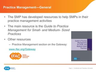 Page 2 | Confidential and Proprietary Information
Practice Management—General
• The SMP has developed resources to help SMPs in their
practice management activities
• The main resource is the Guide to Practice
Management for Small- and Medium- Sized
Practices
• Other resources
– Practice Management section on the Gateway:
www.ifac.org/Gateway
 