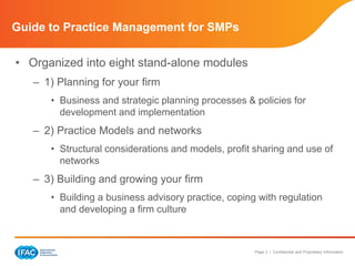 Page 3 | Confidential and Proprietary Information
Guide to Practice Management for SMPs
• Organized into eight stand-alone modules
– 1) Planning for your firm
• Business and strategic planning processes & policies for
development and implementation
– 2) Practice Models and networks
• Structural considerations and models, profit sharing and use of
networks
– 3) Building and growing your firm
• Building a business advisory practice, coping with regulation
and developing a firm culture
 