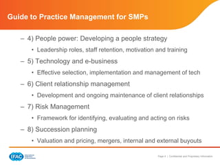 Page 4 | Confidential and Proprietary Information
Guide to Practice Management for SMPs
– 4) People power: Developing a people strategy
• Leadership roles, staff retention, motivation and training
– 5) Technology and e-business
• Effective selection, implementation and management of tech
– 6) Client relationship management
• Development and ongoing maintenance of client relationships
– 7) Risk Management
• Framework for identifying, evaluating and acting on risks
– 8) Succession planning
• Valuation and pricing, mergers, internal and external buyouts
 