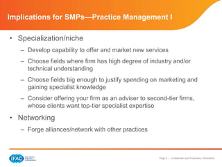 Page 5 | Confidential and Proprietary Information
Implications for SMPs—Practice Management I
• Specialization/niche
– Develop capability to offer and market new services
– Choose fields where firm has high degree of industry and/or
technical understanding
– Choose fields big enough to justify spending on marketing and
gaining specialist knowledge
– Consider offering your firm as an adviser to second-tier firms,
whose clients want top-tier specialist expertise
• Networking
– Forge alliances/network with other practices
 
