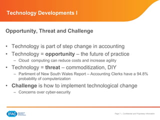 Page 7 | Confidential and Proprietary Information
Opportunity, Threat and Challenge
• Technology is part of step change in accounting
• Technology = opportunity – the future of practice
– Cloud computing can reduce costs and increase agility
• Technology = threat – commoditization, DIY
– Parliment of New South Wales Report – Accounting Clerks have a 94.8%
probability of computerization
• Challenge is how to implement technological change
– Concerns over cyber-security
Technology Developments I
 