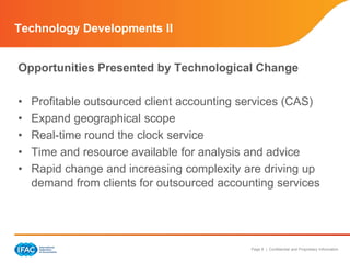 Page 8 | Confidential and Proprietary Information
Opportunities Presented by Technological Change
• Profitable outsourced client accounting services (CAS)
• Expand geographical scope
• Real-time round the clock service
• Time and resource available for analysis and advice
• Rapid change and increasing complexity are driving up
demand from clients for outsourced accounting services
Technology Developments II
 