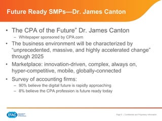 Page 9 | Confidential and Proprietary Information
• The CPA of the Future” Dr. James Canton
– Whitepaper sponsored by CPA.com
• The business environment will be characterized by
“unprecedented, massive, and highly accelerated change”
through 2025
• Marketplace: innovation-driven, complex, always on,
hyper-competitive, mobile, globally-connected
• Survey of accounting firms:
– 90% believe the digital future is rapidly approaching
– 8% believe the CPA profession is future ready today
Future Ready SMPs—Dr. James Canton
 