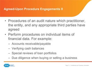 Page 13 | Confidential and Proprietary Information
Agreed-Upon Procedure Engagements II
• Procedures of an audit nature which practitioner,
the entity, and any appropriate third parties have
agreed
• Perform procedures on individual items of
financial data. For example:
– Accounts receivable/payable
– Verifying cash balances
– Special reviews of loan portfolios
– Due diligence when buying or selling a business
 