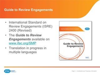 Page 2 | Confidential and Proprietary Information
Guide to Review Engagements
• International Standard on
Review Engagements (ISRE)
2400 (Revised)
• The Guide to Review
Engagements available on
www.ifac.org/SMP
• Translation in progress in
multiple languages
 
