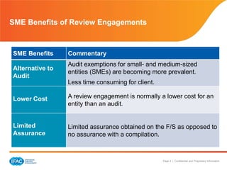 Page 4 | Confidential and Proprietary Information
SME Benefits of Review Engagements
SME Benefits Commentary
Alternative to
Audit
Audit exemptions for small- and medium-sized
entities (SMEs) are becoming more prevalent.
Less time consuming for client.
Lower Cost A review engagement is normally a lower cost for an
entity than an audit.
Limited
Assurance
Limited assurance obtained on the F/S as opposed to
no assurance with a compilation.
 