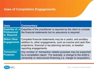 Page 7 | Confidential and Proprietary Information
Uses of Compilation Engagements
Uses Commentary
Expertise of a
Professional
is Required
Expertise of the practitioner is required by the client to compile
the financial statements but no assurance is required.
Within Other
Engagements
Compiled financial statements may be a useful, and ancillary
addition to, other engagements, such as income and cash flow
projections, financial or tax planning services, or taxation
reporting engagements.
Transaction
Purposes
Any number of transaction related purposes may be supported
by a compilation report. For example, a change to the entity’s
ownership or restructured financing (i.e. merger to acquisition).
 