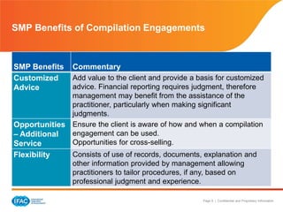 Page 9 | Confidential and Proprietary Information
SMP Benefits of Compilation Engagements
SMP Benefits Commentary
Customized
Advice
Add value to the client and provide a basis for customized
advice. Financial reporting requires judgment, therefore
management may benefit from the assistance of the
practitioner, particularly when making significant
judgments.
Opportunities
– Additional
Service
Ensure the client is aware of how and when a compilation
engagement can be used.
Opportunities for cross-selling.
Flexibility Consists of use of records, documents, explanation and
other information provided by management allowing
practitioners to tailor procedures, if any, based on
professional judgment and experience.
 