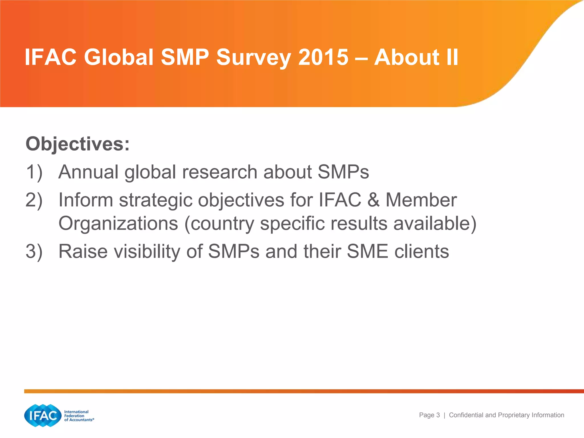 Page 3 | Confidential and Proprietary Information
IFAC Global SMP Survey 2015 – About II
Objectives:
1) Annual global research about SMPs
2) Inform strategic objectives for IFAC & Member
Organizations (country specific results available)
3) Raise visibility of SMPs and their SME clients
 
