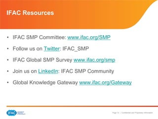 Page 12 | Confidential and Proprietary Information
• IFAC SMP Committee: www.ifac.org/SMP
• Follow us on Twitter: IFAC_SMP
• IFAC Global SMP Survey www.ifac.org/smp
• Join us on LinkedIn: IFAC SMP Community
• Global Knowledge Gateway www.ifac.org/Gateway
IFAC Resources
 