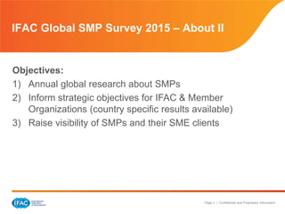 Page 3 | Confidential and Proprietary Information
IFAC Global SMP Survey 2015 – About II
Objectives:
1) Annual global research about SMPs
2) Inform strategic objectives for IFAC & Member
Organizations (country specific results available)
3) Raise visibility of SMPs and their SME clients
 