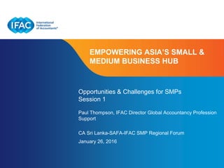 Page 1 | Confidential and Proprietary Information
EMPOWERING ASIA’S SMALL &
MEDIUM BUSINESS HUB
Opportunities & Challenges for SMPs
Session 1
Paul Thompson, IFAC Director Global Accountancy Profession
Support
CA Sri Lanka-SAFA-IFAC SMP Regional Forum
January 26, 2016
 