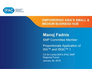 Page 1 | Confidential and Proprietary Information
EMPOWERING ASIA’S SMALL &
MEDIUM BUSINESS HUB
Manoj Fadnis
SMP Committee Member
Proportionate Application of
ISA™ and ISQC™ 1
CA Sri Lanka-SAFA-IFAC SMP
Regional Forum
January 26, 2016
 