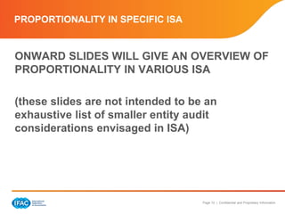 Page 10 | Confidential and Proprietary Information
PROPORTIONALITY IN SPECIFIC ISA
ONWARD SLIDES WILL GIVE AN OVERVIEW OF
PROPORTIONALITY IN VARIOUS ISA
(these slides are not intended to be an
exhaustive list of smaller entity audit
considerations envisaged in ISA)
 