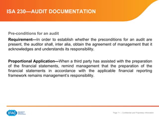 Page 11 | Confidential and Proprietary Information
ISA 230—AUDIT DOCUMENTATION
Pre-conditions for an audit
Requirement—In order to establish whether the preconditions for an audit are
present, the auditor shall, inter alia, obtain the agreement of management that it
acknowledges and understands its responsibility.
Proportional Application—When a third party has assisted with the preparation
of the financial statements, remind management that the preparation of the
financial statements in accordance with the applicable financial reporting
framework remains management’s responsibility.
 