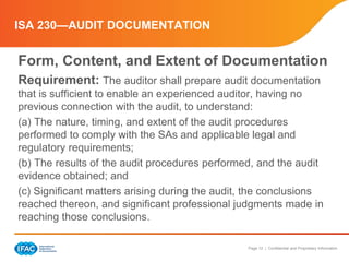 Page 12 | Confidential and Proprietary Information
ISA 230—AUDIT DOCUMENTATION
Form, Content, and Extent of Documentation
Requirement: The auditor shall prepare audit documentation
that is sufficient to enable an experienced auditor, having no
previous connection with the audit, to understand:
(a) The nature, timing, and extent of the audit procedures
performed to comply with the SAs and applicable legal and
regulatory requirements;
(b) The results of the audit procedures performed, and the audit
evidence obtained; and
(c) Significant matters arising during the audit, the conclusions
reached thereon, and significant professional judgments made in
reaching those conclusions.
 