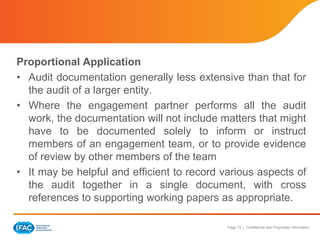 Page 13 | Confidential and Proprietary Information
Proportional Application
• Audit documentation generally less extensive than that for
the audit of a larger entity.
• Where the engagement partner performs all the audit
work, the documentation will not include matters that might
have to be documented solely to inform or instruct
members of an engagement team, or to provide evidence
of review by other members of the team
• It may be helpful and efficient to record various aspects of
the audit together in a single document, with cross
references to supporting working papers as appropriate.
 