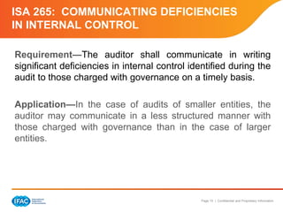 Page 15 | Confidential and Proprietary Information
ISA 265: COMMUNICATING DEFICIENCIES
IN INTERNAL CONTROL
Requirement—The auditor shall communicate in writing
significant deficiencies in internal control identified during the
audit to those charged with governance on a timely basis.
Application—In the case of audits of smaller entities, the
auditor may communicate in a less structured manner with
those charged with governance than in the case of larger
entities.
 