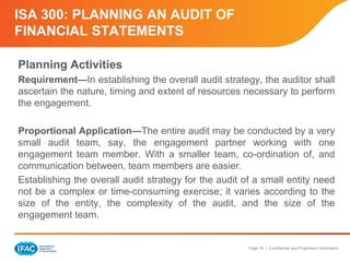 Page 16 | Confidential and Proprietary Information
ISA 300: PLANNING AN AUDIT OF
FINANCIAL STATEMENTS
Planning Activities
Requirement—In establishing the overall audit strategy, the auditor shall
ascertain the nature, timing and extent of resources necessary to perform
the engagement.
Proportional Application—The entire audit may be conducted by a very
small audit team, say, the engagement partner working with one
engagement team member. With a smaller team, co-ordination of, and
communication between, team members are easier.
Establishing the overall audit strategy for the audit of a small entity need
not be a complex or time-consuming exercise; it varies according to the
size of the entity, the complexity of the audit, and the size of the
engagement team.
 